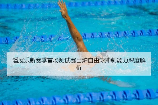 潘展乐新赛季首场测试赛出炉自由泳冲刺能力深度解析