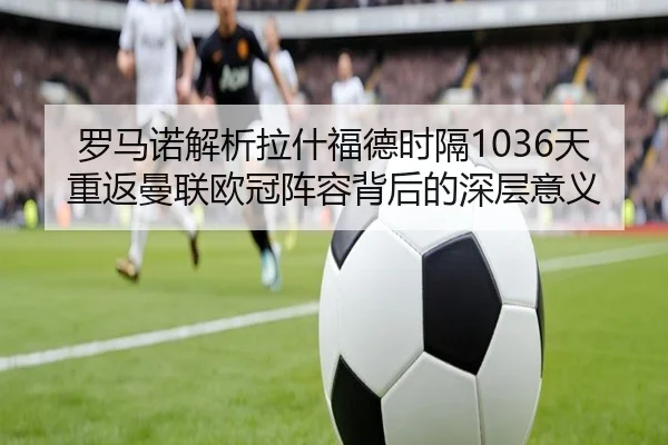 罗马诺解析拉什福德时隔1036天重返曼联欧冠阵容背后的深层意义