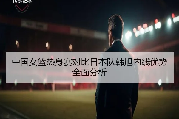中国女篮热身赛对比日本队韩旭内线优势全面分析